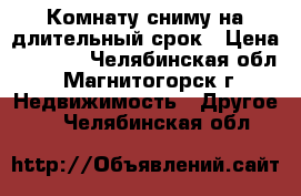 Комнату сниму на длительный срок › Цена ­ 3 000 - Челябинская обл., Магнитогорск г. Недвижимость » Другое   . Челябинская обл.